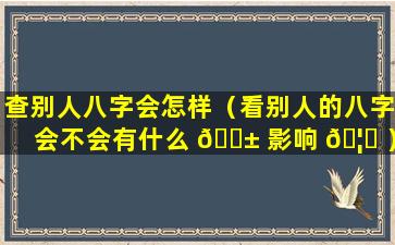 查别人八字会怎样（看别人的八字会不会有什么 🐱 影响 🦈 ）